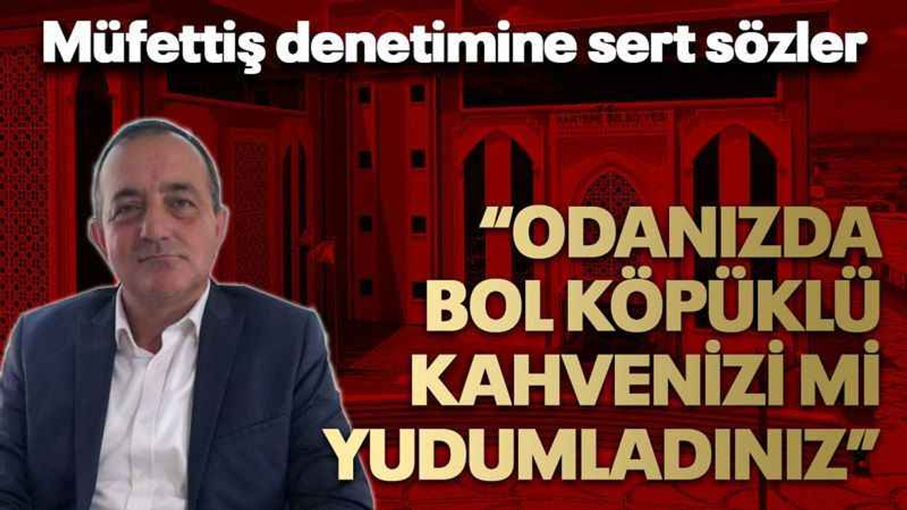 Müfettiş denetimine sert sözler “Odanızda bol köpüklü kahvenizi mi yudumladınız”